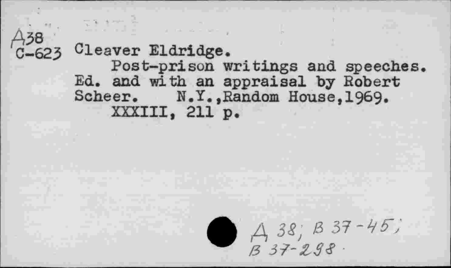 ﻿A^b 0-623
Cleaver Eldridge.
Post-prison writings and speeches. Ed. and with an appraisal by Robert Scheer. N.Y.»Random House,1969.
XXXIII, 211 p.
/\ 38; & 37-4'57
Z3